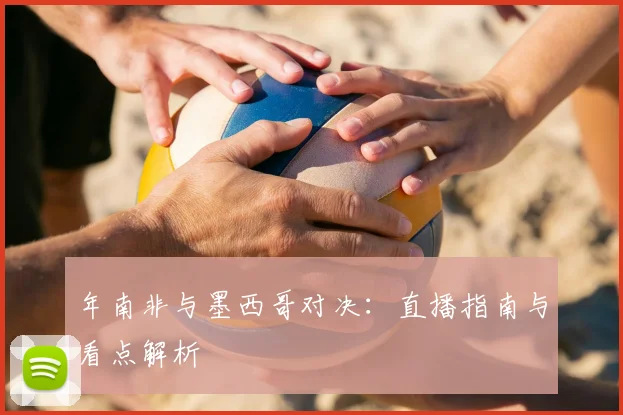 年南非与墨西哥对决：直播指南与看点解析