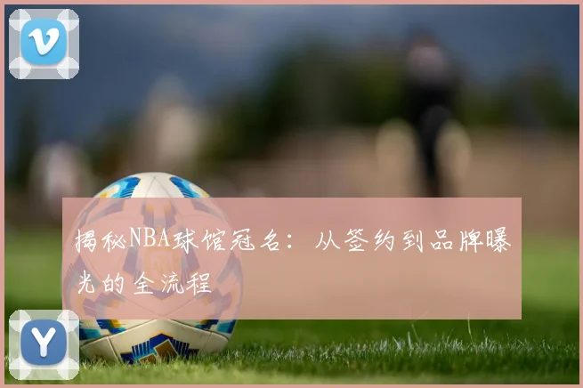 揭秘NBA球馆冠名：从签约到品牌曝光的全流程