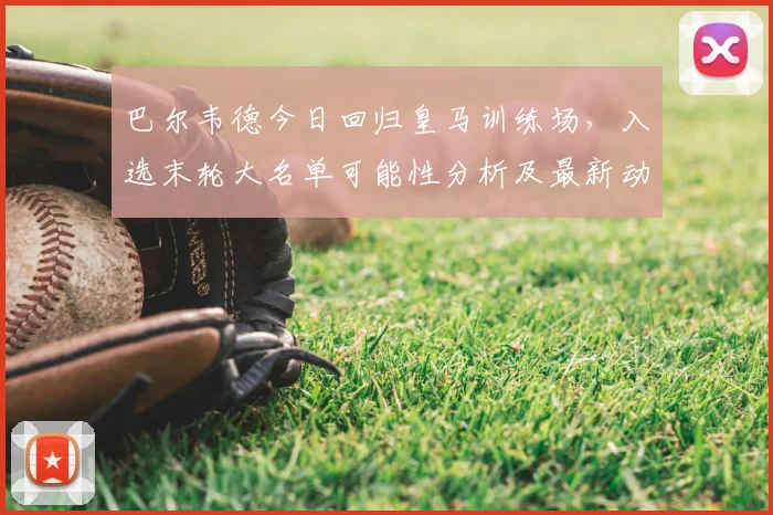 巴尔韦德今日回归皇马训练场，入选末轮大名单可能性分析及最新动态