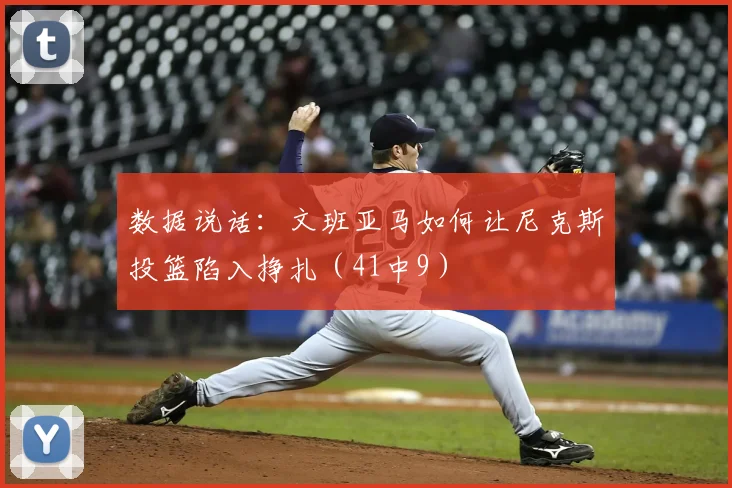 数据说话:文班亚马如何让尼克斯投篮陷入挣扎(41中9)