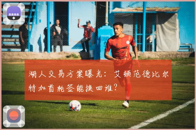 湖人交易方案曝光:艾顿范德比尔特加首轮签能换回谁?
