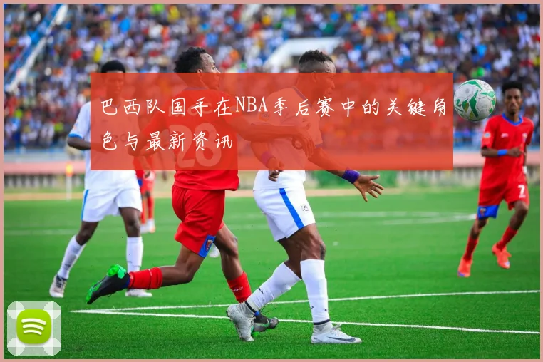 巴西队国手在NBA季后赛中的关键角色与最新资讯