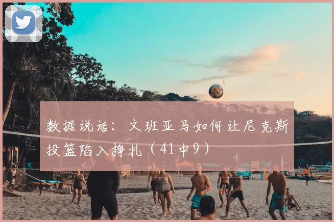 数据说话：文班亚马如何让尼克斯投篮陷入挣扎（41中9）