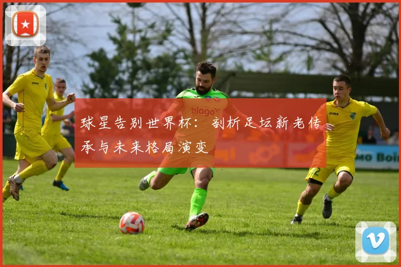 球星告别世界杯：剖析足坛新老传承与未来格局演变