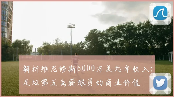解析维尼修斯6000万美元年收入：足坛第五高薪球员的商业价值