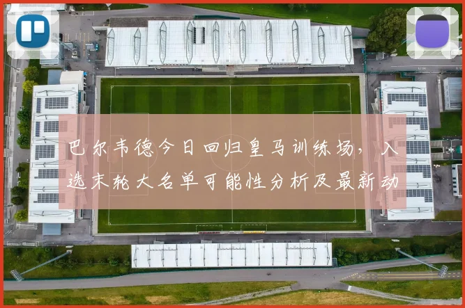 巴尔韦德今日回归皇马训练场，入选末轮大名单可能性分析及最新动态