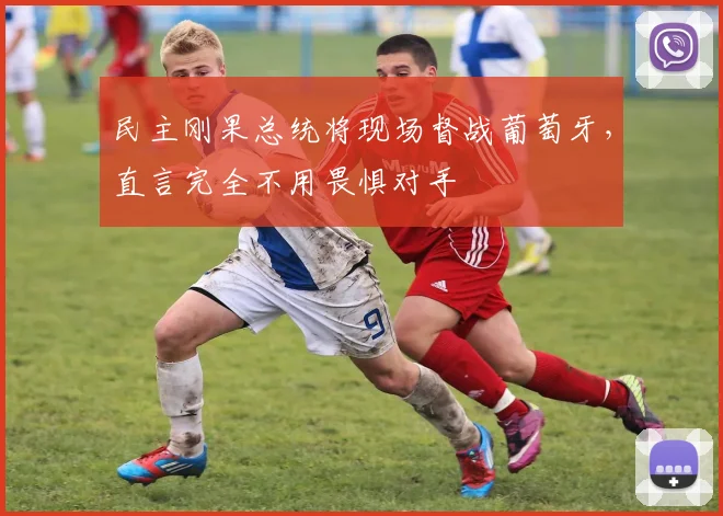 民主刚果总统将现场督战葡萄牙,直言完全不用畏惧对手