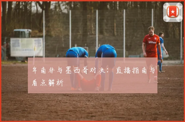 年南非与墨西哥对决：直播指南与看点解析