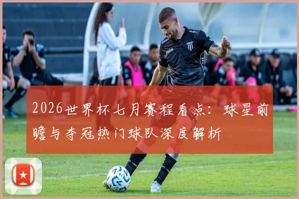 2026世界杯七月赛程看点：球星前瞻与夺冠热门球队深度解析