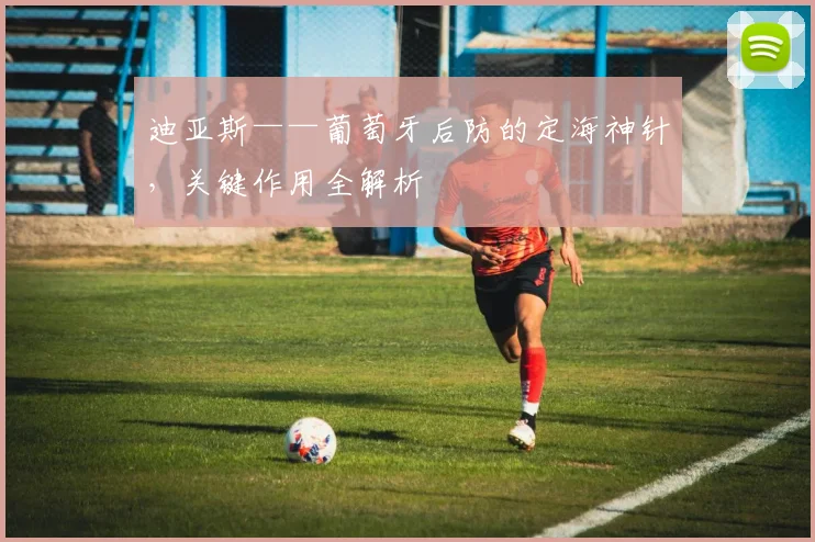 迪亚斯——葡萄牙后防的定海神针，关键作用全解析