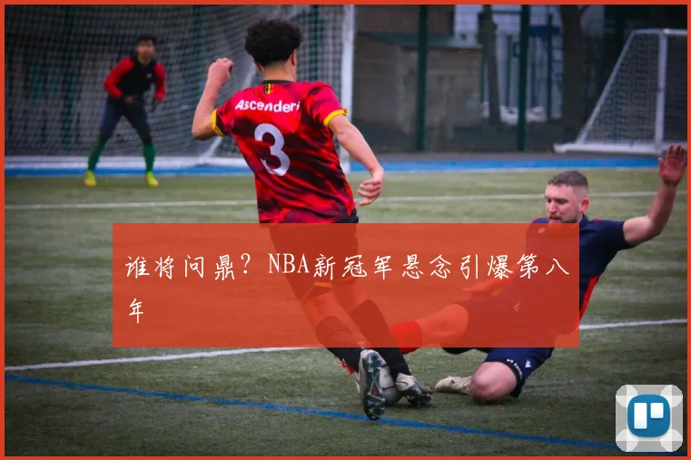 谁将问鼎？NBA新冠军悬念引爆第八年